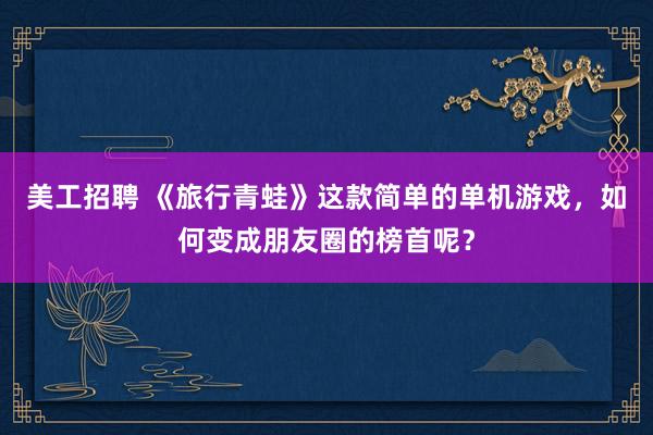 美工招聘 《旅行青蛙》这款简单的单机游戏，如何变成朋友圈的榜首呢？