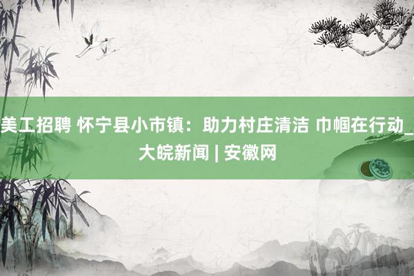 美工招聘 怀宁县小市镇：助力村庄清洁 巾帼在行动_大皖新闻 | 安徽网