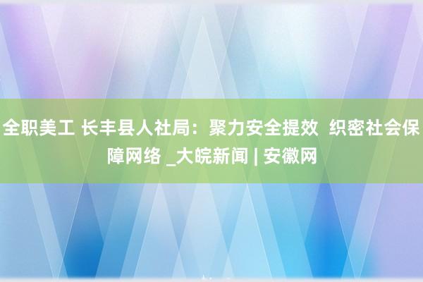 全职美工 长丰县人社局：聚力安全提效  织密社会保障网络 _大皖新闻 | 安徽网