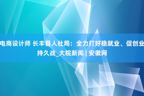 电商设计师 长丰县人社局：全力打好稳就业、促创业持久战_大皖新闻 | 安徽网