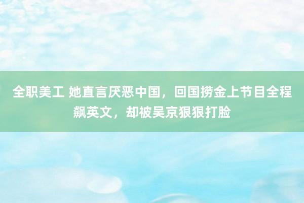 全职美工 她直言厌恶中国，回国捞金上节目全程飙英文，却被吴京狠狠打脸