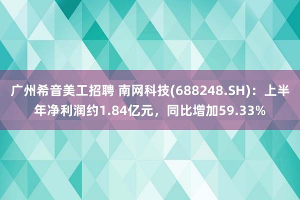 广州希音美工招聘 南网科技(688248.SH)：上半年净利润约1.84亿元，同比增加59.33%