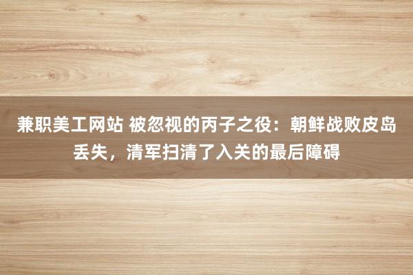 兼职美工网站 被忽视的丙子之役：朝鲜战败皮岛丢失，清军扫清了入关的最后障碍