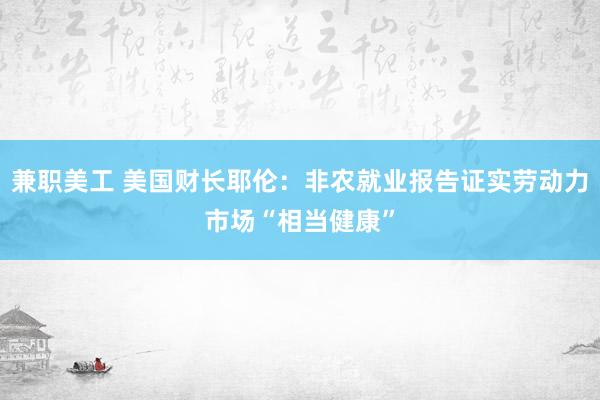 兼职美工 美国财长耶伦：非农就业报告证实劳动力市场“相当健康”