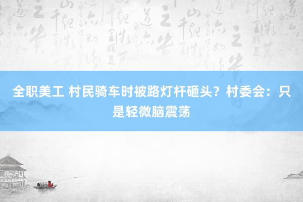 全职美工 村民骑车时被路灯杆砸头？村委会：只是轻微脑震荡