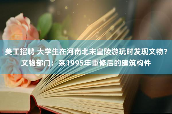 美工招聘 大学生在河南北宋皇陵游玩时发现文物？文物部门：系1995年重修后的建筑构件